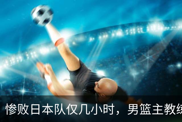 惨败日本队仅几小时，男篮主教练郭士强上热搜，胡明轩承认出问题